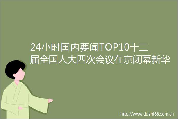 24小时国内要闻TOP10十二届全国人大四次会议在京闭幕新华网