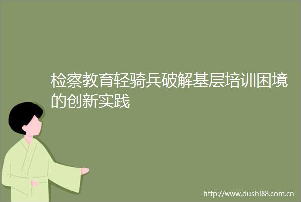 检察教育轻骑兵破解基层培训困境的创新实践