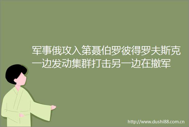 军事俄攻入第聂伯罗彼得罗夫斯克一边发动集群打击另一边在撤军