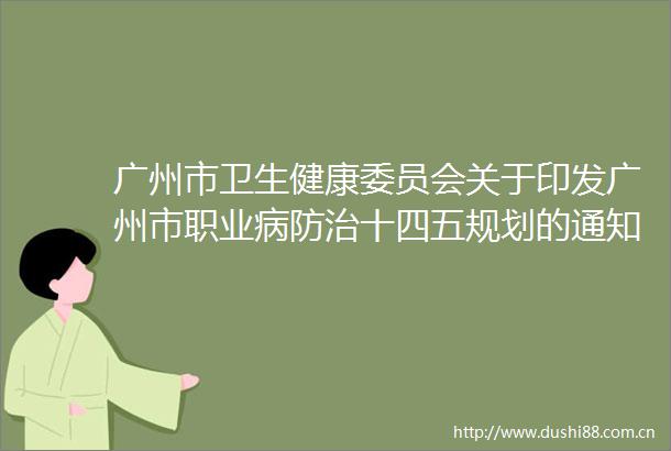 广州市卫生健康委员会关于印发广州市职业病防治十四五规划的通知