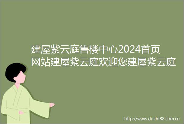建屋紫云庭售楼中心2024首页网站建屋紫云庭欢迎您建屋紫云庭楼盘详情