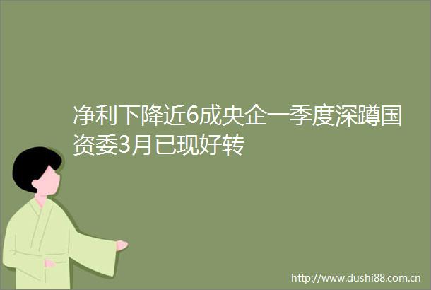 净利下降近6成央企一季度深蹲国资委3月已现好转