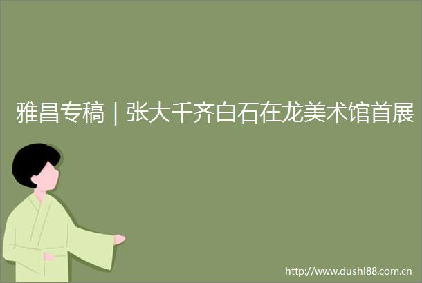 雅昌专稿｜张大千齐白石在龙美术馆首展