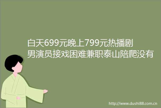 白天699元晚上799元热播剧男演员接戏困难兼职泰山陪爬没有戏拍的时候做兼职来养活自己