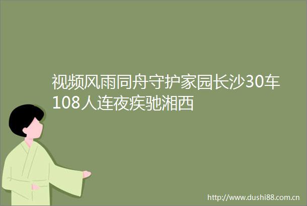 视频风雨同舟守护家园长沙30车108人连夜疾驰湘西
