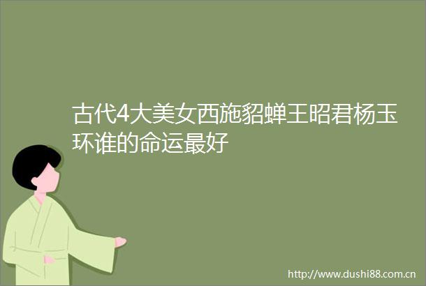 古代4大美女西施貂蝉王昭君杨玉环谁的命运最好