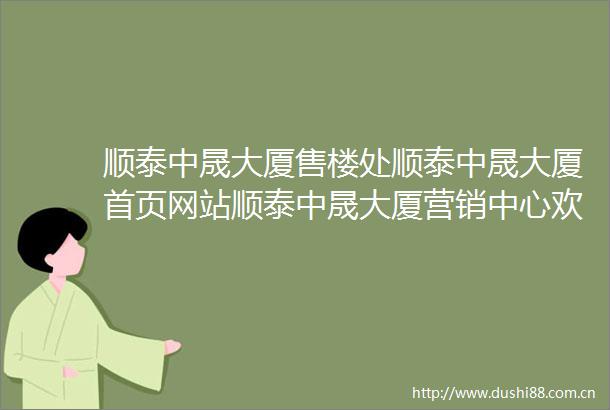 顺泰中晟大厦售楼处顺泰中晟大厦首页网站顺泰中晟大厦营销中心欢迎您楼盘详情最新价格户型图容积率售楼处