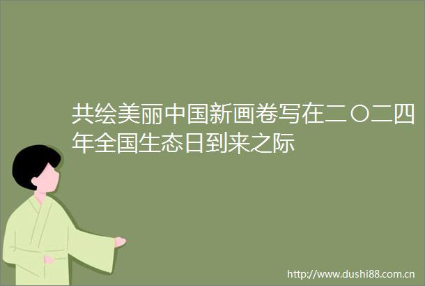 共绘美丽新画卷写在二〇二四年全国生态日到来之际