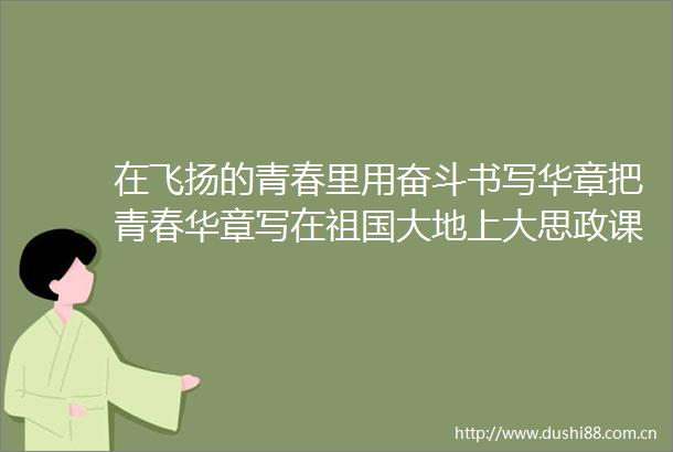 在飞扬的青春里用奋斗书写华章把青春华章写在祖国大地上大思政课网络主题宣传和互动引导活动侧记