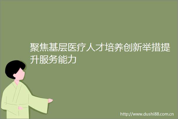 聚焦基层医疗人才培养创新举措提升服务能力