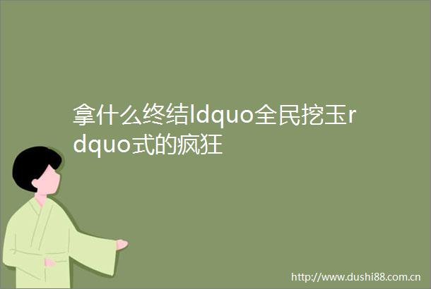 拿什么终结ldquo全民挖玉rdquo式的疯狂