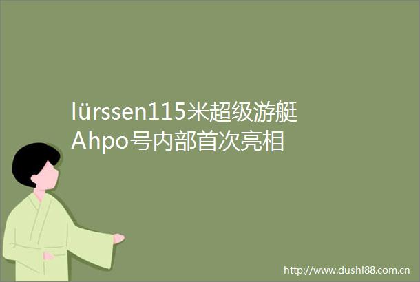 lürssen115米超级游艇Ahpo号内部首次亮相