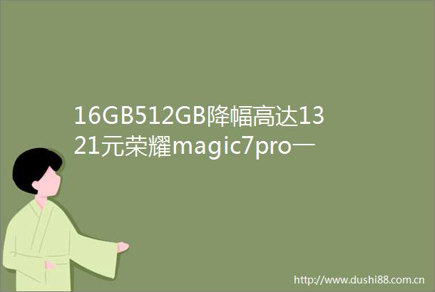 16GB512GB降幅高达1321元荣耀magic7pro一跌再跌终于等到了