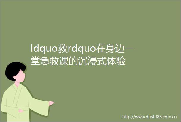 ldquo救rdquo在身边一堂急救课的沉浸式体验