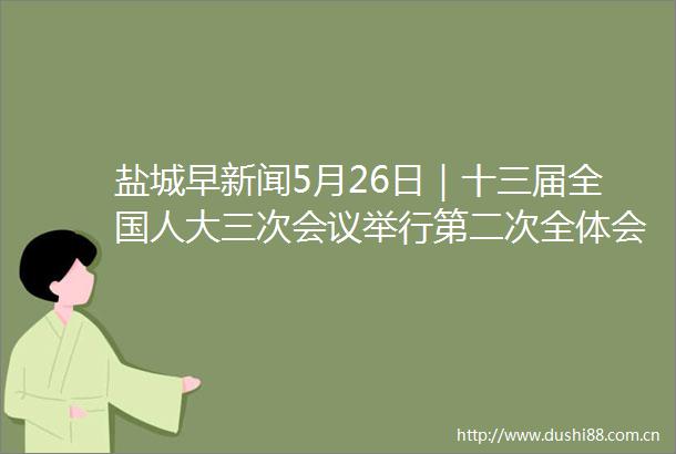 盐城早新闻5月26日｜十三届全国人大三次会议举行第二次全体会议我市全国人大代表热议工作报告