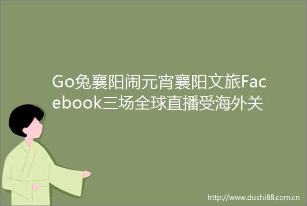 Go兔襄阳闹元宵襄阳文旅Facebook三场全球直播受海外关注