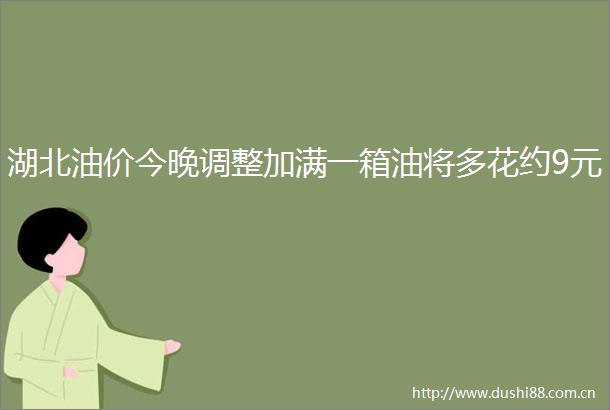 湖北油价今晚调整加满一箱油将多花约9元