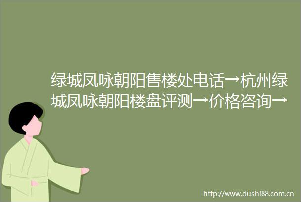 绿城凤咏朝阳售楼处电话→杭州绿城凤咏朝阳楼盘评测→价格咨询→在售户型→图文解析→售楼处认证→24小时热线电话