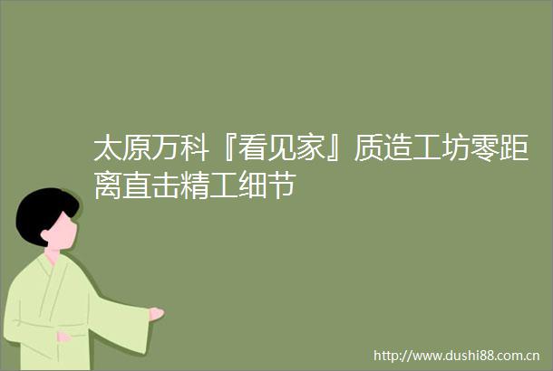 太原万科『看见家』质造工坊零距离直击精工细节