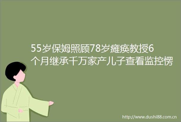 55岁保姆照顾78岁瘫痪教授6个月继承千万家产儿子查看监控愣了