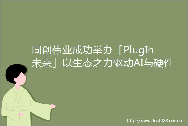 同创伟业成功举办「PlugIn未来」以生态之力驱动AI与硬件的全球化创新