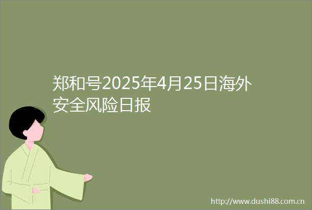 郑和号2025年4月25日海外安全风险日报