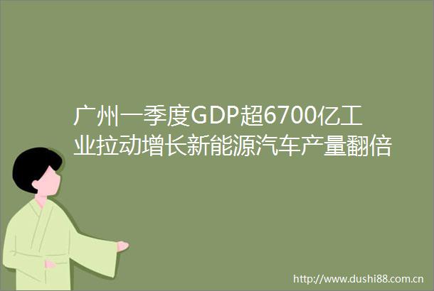 广州一季度GDP超6700亿工业拉动增长新能源汽车产量翻倍