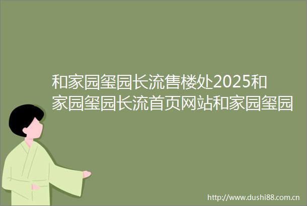 和家园玺园长流售楼处2025和家园玺园长流首页网站和家园玺园长流楼盘价格详情户型配套