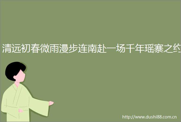 清远初春微雨漫步连南赴一场千年瑶寨之约