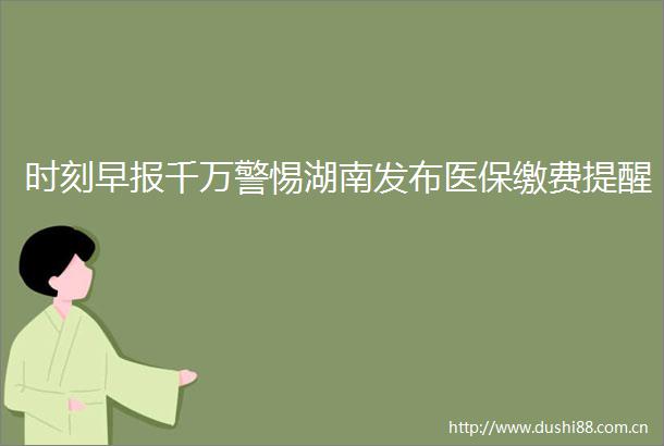 时刻早报千万警惕湖南发布医保缴费提醒
