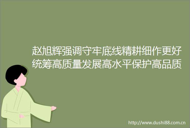 赵旭辉强调守牢底线精耕细作更好统筹高质量发展高水平保护高品质生态