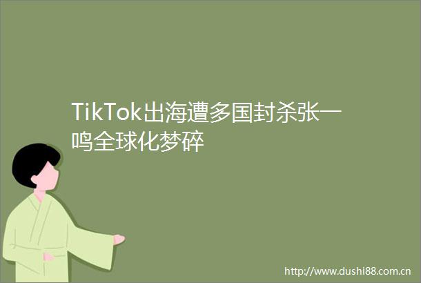 TikTok出海遭多国封杀张一鸣全球化梦碎