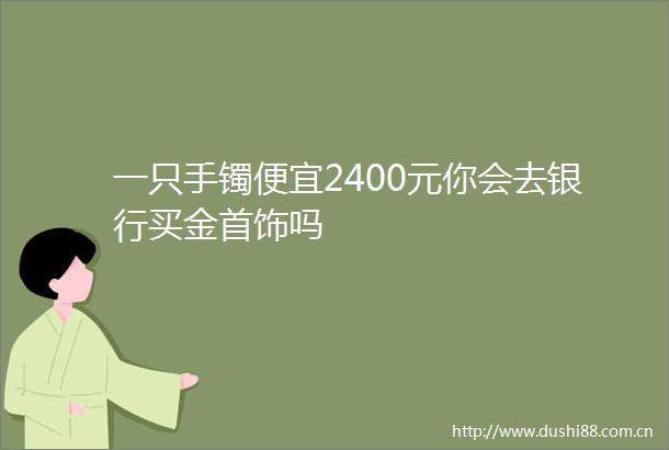 一只手镯便宜2400元你会去银行买金首饰吗