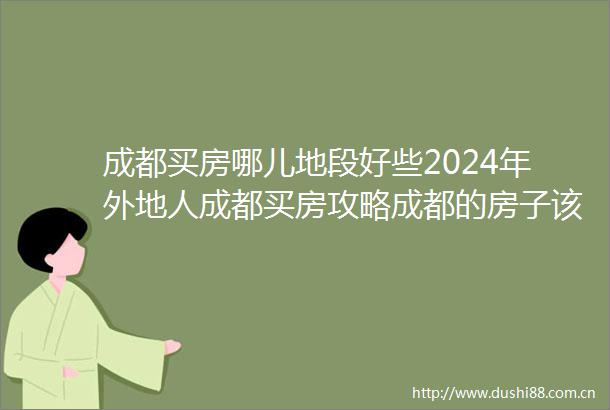 成都买房哪儿地段好些2024年外地人成都买房攻略成都的房子该怎么买