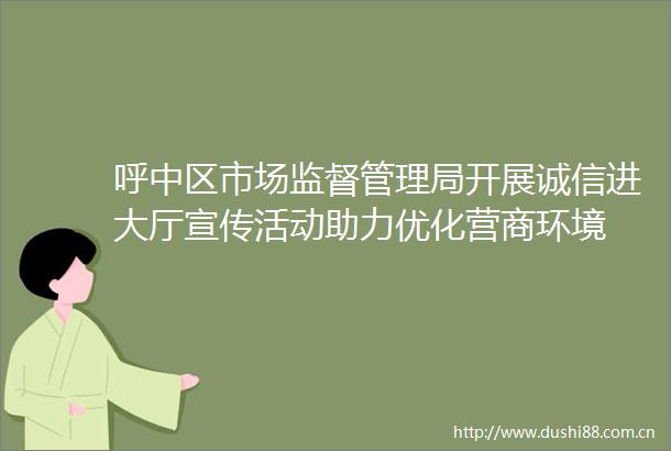呼中区市场监督管理局开展诚信进大厅宣传活动助力优化营商环境