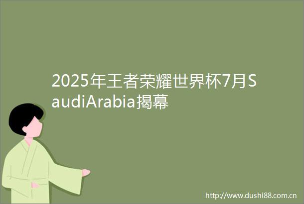 2025年王者荣耀世界杯7月SaudiArabia揭幕