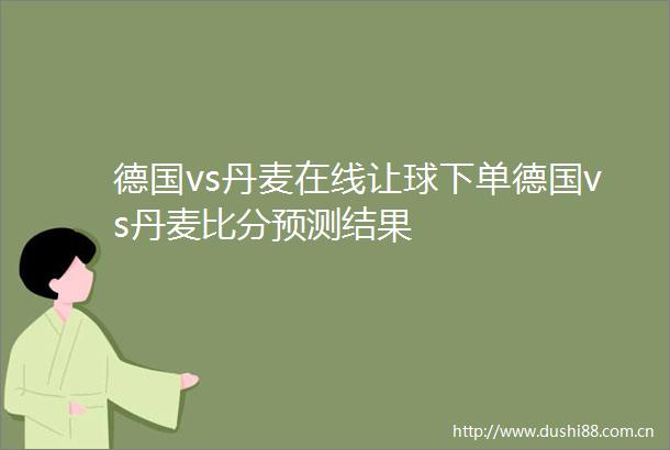 德国vs丹麦在线让球下单德国vs丹麦比分预测结果
