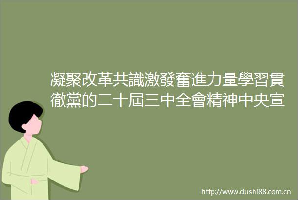 凝聚改革共識激發奮進力量學習貫徹黨的二十屆三中全會精神中央宣講團宣講活動綜述