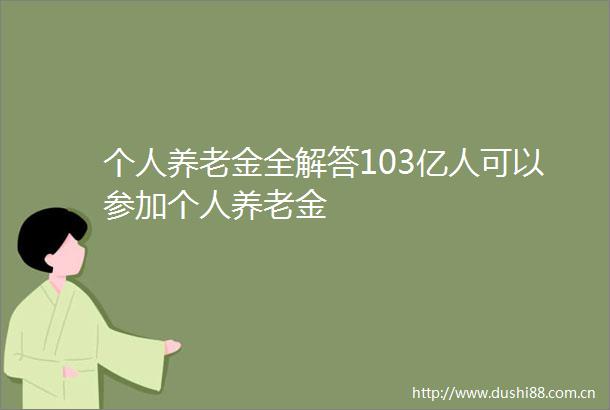 个人养老金全解答103亿人可以参加个人养老金