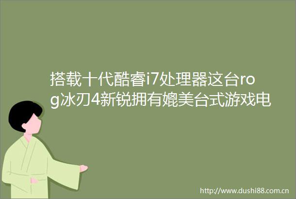 搭载十代酷睿i7处理器这台rog冰刃4新锐拥有媲美台式游戏电脑的性能