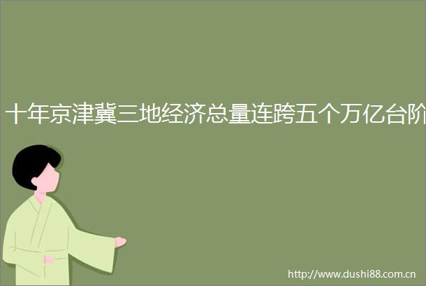 十年京津冀三地经济总量连跨五个万亿台阶