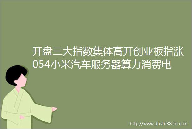 开盘三大指数集体高开创业板指涨054小米汽车服务器算力消费电子题材走强