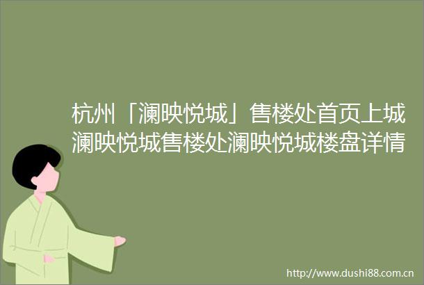 杭州「澜映悦城」售楼处首页上城澜映悦城售楼处澜映悦城楼盘详情