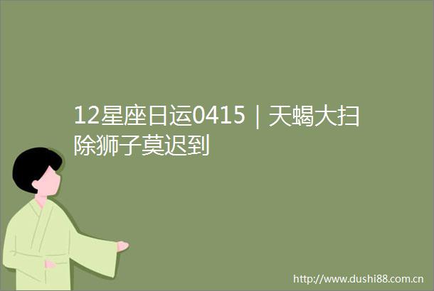 12星座日运0415｜天蝎大扫除狮子莫迟到
