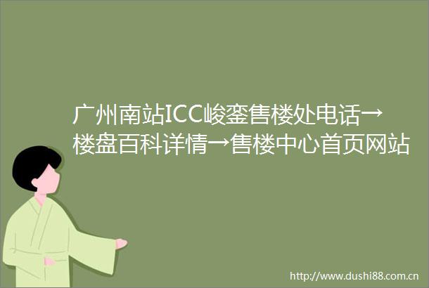 广州南站ICC峻銮售楼处电话→楼盘百科详情→售楼中心首页网站→24小时电话