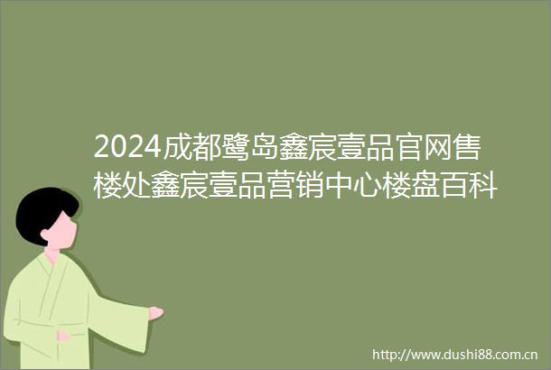 2024成都鹭岛鑫宸壹品官网售楼处鑫宸壹品营销中心楼盘百科