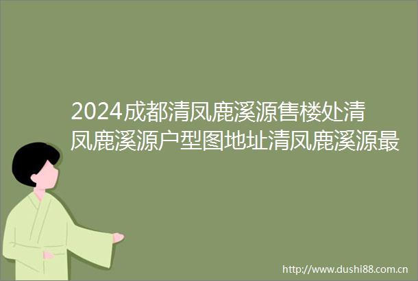 2024成都清凤鹿溪源售楼处清凤鹿溪源户型图地址清凤鹿溪源最新消息房价