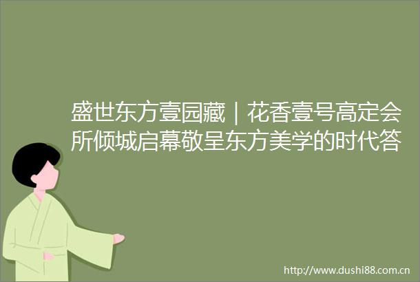 盛世东方壹园藏｜花香壹号高定会所倾城启幕敬呈东方美学的时代答案
