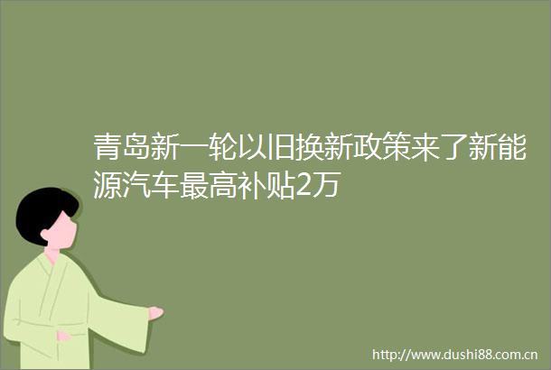 青岛新一轮以旧换新政策来了新能源汽车最高补贴2万