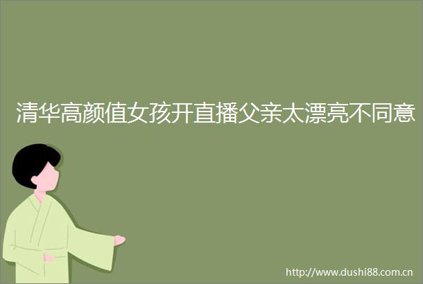 清华高颜值女孩开直播父亲太漂亮不同意